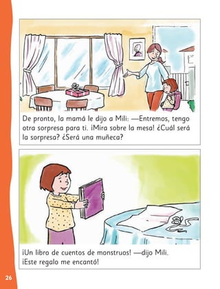 26
¡Un libro de cuentos de monstruos! —dijo Mili.
¡Este regalo me encantó!
De pronto, la mamá le dijo a Mili: —Entremos, tengo
otra sorpresa para ti. ¡Mira sobre la mesa! ¿Cuál será
la sorpresa? ¿Será una muñeca?
 