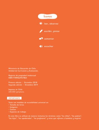 Ministerio de Educación de Chile.
Unidad de Currículum y Evaluación.
Registro de propiedad intelectual
ISBN 9789562927864
Primera edición | Diciembre 2018
Segunda edición | Diciembre 2019
Impreso en Chile.
225.000 ejemplares.
Íconos
leer, observar
escribir, pintar
comentar
escuchar
IMPORTANTE
Texto con medidas de accesibilidad universal en:
•	 Tamaño de letras
•	 Imágenes
•	 Colores
•	 Espacios de trabajo.
En este libro se utilizan de manera inclusiva los términos como “los niños”, “los padres”,
“los hijos”, “los apoderados”, “los profesores” y otros que refieren a hombres y mujeres.
 