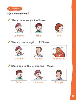 27
¿Quién le hace un regalo a Mili? Marca.
¿Quién tenía un libro de monstruos? Marca.
La mamá. El papá.
La mamá. El papá.
El monstruo.
¿Qué comprendimos?
¿Quién está de cumpleaños? Marca.
La mamá. Pablo.
Pablo.
Mili.
Actividad 3
 