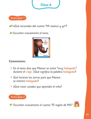 31
¿Qué recuerdan del cuento "Mi mamut y yo"?
Escuchen nuevamente el texto.
Comentemos:
• En el texto dice que Mamut se sintió "muy halagado"
durante el viaje. ¿Qué significa la palabra halagado?
• Qué hicieron los zorros para que Mamut
se sintiera halagado?
• ¿Qué creen ustedes que aprendió el niño?
Escuchen nuevamente el cuento "El regalo de Mili".
Clase 6
Actividad 1
Actividad 2
 