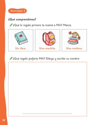 32
¿Qué comprendimos?
¿Qué le regala primero la mamá a Mili? Marca.
¿Qué regalo prefería Mili? Dibuja y escribe su nombre.
Un libro. Una mochila.
Una mochila. Una muñeca.
Una muñeca.
Actividad 3
 