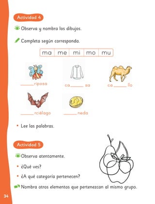 34
Completa según corresponda.
Observa y nombra los dibujos.
• ¿Qué ves?
• ¿A qué categoría pertenecen?
Nombra otros elementos que pertenezcan al mismo grupo.
Observa atentamente.
• Lee las palabras.
riposa
riposa
rciélago
rciélago
ca sa
ca sa
neda
neda
ca llo
ca llo
ca llo
ca llo
ca llo
ca llo
ca llo
ca llo
ca llo
ca llo
ca llo
ca llo
ca llo
ca llo
ca llo
ca llo
Actividad 4
Actividad 5
 