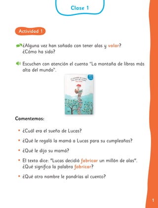 1
¿Alguna vez han soñado con tener alas y volar?
¿Cómo ha sido?
Escuchen con atención el cuento “La montaña de libros más
alta del mundo”.
Comentemos:
• ¿Cuál era el sueño de Lucas?
• ¿Qué le regaló la mamá a Lucas para su cumpleaños?
• ¿Qué le dijo su mamá?
• El texto dice: "Lucas decidió fabricar un millón de alas".
¿Qué significa la palabra fabricar?
• ¿Qué otro nombre le pondrías al cuento?
Clase 1
Actividad 1
 
