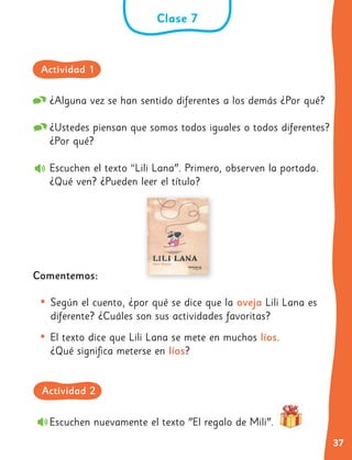 37
¿Alguna vez se han sentido diferentes a los demás ¿Por qué?
¿Ustedes piensan que somos todos iguales o todos diferentes?
¿Por qué?
Escuchen el texto “Lili Lana". Primero, observen la portada.
¿Qué ven? ¿Pueden leer el título?
Comentemos:
• Según el cuento, ¿por qué se dice que la oveja Lili Lana es
diferente? ¿Cuáles son sus actividades favoritas?
• El texto dice que Lili Lana se mete en muchos líos.
¿Qué significa meterse en líos?
Clase 7
Escuchen nuevamente el texto "El regalo de Mili".
Actividad 1
Actividad 2
 