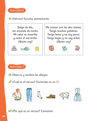 40
¡Adivina! Escucha atentamente:
Observa y nombra los dibujos.
¿Cuál es el intruso? Enciérralo en un .
Salgo de día,
me escondo de noche.
Mi color es amarillo
y como el oro brillo.
¿Quién soy?
Me toman con las dos manos.
Tengo muchas palabras.
Tengo lomo y no soy perro.
Tengo hojas y no soy árbol.
¿Quién soy?
¿Por qué es un intruso? Comenten.
Actividad 6
Actividad 7
 
