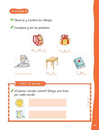 41
Observa y nombra los dibujos.
Completa y lee las palabras.
r
r g
g ll
m
m s
s
m
m ch
ch ll
llll br
br
br
br
br
br
br
br
¿Cuántos sonidos tienen? Dibuja una línea
por cada sonido.
LE
C
TU
R
A
O
A3
TICKET DE SALIDA 7
Actividad 8
 