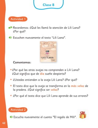 42
Recordemos: ¿Qué les llamó la atención de Lili Lana?
¿Por qué?
Escuchen nuevamente el texto “Lili Lana".
Comentemos:
•¿Por qué las otras ovejas no comprenden a Lili Lana?
¿Qué significa que de día sueñe despierta?
• ¿Ustedes entienden a la oveja Lili Lana? ¿Por qué?
• El texto dice que la oveja se transforma en la más veloz de
la pradera. ¿Qué significa ser veloz?
• ¿Por qué el texto dice que Lili Lana aprende de sus errores?
Escucha nuevamente el cuento "El regalo de Mili".
Clase 8
Actividad 1
Actividad 2
 