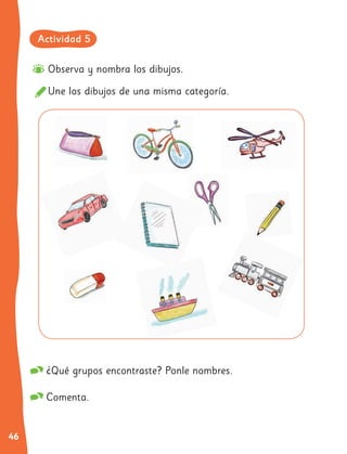 46
Observa y nombra los dibujos.
Une los dibujos de una misma categoría.
¿Qué grupos encontraste? Ponle nombres.
Comenta.
Actividad 5
 