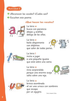 2
Sonia Jorquera Calvo.
¿Reconocen las vocales? ¿Cuáles son?
Escuchen este poema.
¿Qué hacen las vocales?
La letra a
busca con paciencia
abejas y ardillas
debajo de las sillas.
La letra e
baila alegremente
con elefantes
que salen de todas partes.
La letra i
invita a jugar
a una pequeña iguana
que está sobre una cama.
La letra o
mira sorprendida
porque una enorme oveja
salta sobre una reja.
La letra u
brinca asombrada
al ver una urraca con sombrero
que escapa
por un agujero.
Actividad 2
 