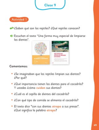 49
¿Saben qué son los reptiles? ¿Qué reptiles conocen?
Escuchen el texto “Una forma muy especial de limpiarse
los dientes”.
Comentemos:
• ¿Se imaginaban que los reptiles limpian sus dientes?
¿Por qué?
• ¿Qué importancia tienen los dientes para el cocodrilo?
Y ustedes ¿cómo cuidan sus dientes?
• ¿Cuál es el cepillo de dientes del cocodrilo?
• ¿Con qué tipo de comida se alimenta el cocodrilo?
• El texto dice "con sus dientes atrapa a sus presas".
¿Qué significa la palabra atrapa?
Clase 9
Actividad 1
 