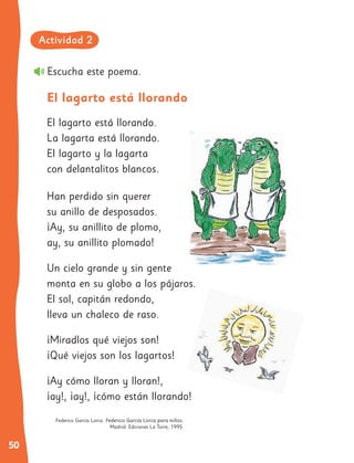 50
Escucha este poema.
El lagarto está llorando.
La lagarta está llorando.
El lagarto y la lagarta
con delantalitos blancos.
Han perdido sin querer
su anillo de desposados.
¡Ay, su anillito de plomo,
ay, su anillito plomado!
Un cielo grande y sin gente
monta en su globo a los pájaros.
El sol, capitán redondo,
lleva un chaleco de raso.
¡Miradlos qué viejos son!
¡Qué viejos son los lagartos!
¡Ay cómo lloran y lloran!,
¡ay!, ¡ay!, ¡cómo están llorando!
El lagarto está llorando
Federico García Lorca. Federico García Lorca para niños.
Madrid: Ediciones La Torre, 1995.
Actividad 2
 