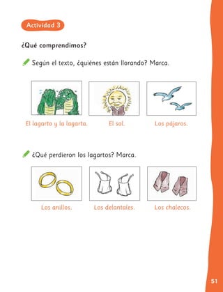51
¿Qué comprendimos?
Según el texto, ¿quiénes están llorando? Marca.
El lagarto y la lagarta.
Los anillos.
El sol.
Los delantales.
Los pájaros.
Los chalecos.
¿Qué perdieron los lagartos? Marca.
Actividad 3
 
