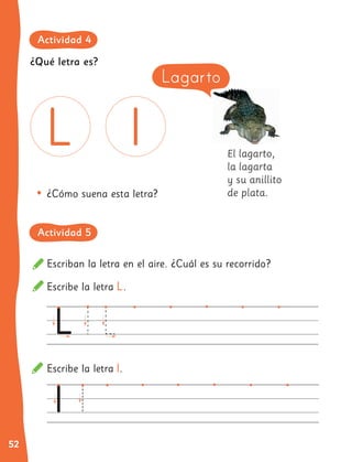 52
El lagarto,
la lagarta
y su anillito
de plata.
Escribe la letra L.
Escribe la letra l.
Escriban la letra en el aire. ¿Cuál es su recorrido?
•	¿Cómo suena esta letra?
Lagarto
¿Qué letra es?
Actividad 4
Actividad 5
 