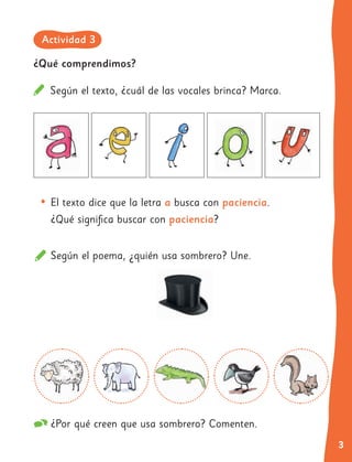 3
¿Qué comprendimos?
Según el texto, ¿cuál de las vocales brinca? Marca.
•	El texto dice que la letra a busca con paciencia.
¿Qué significa buscar con paciencia?
Según el poema, ¿quién usa sombrero? Une.
¿Por qué creen que usa sombrero? Comenten.
Actividad 3
 