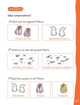 57
¿Qué comprendimos?
¿Qué usan los lagartos? Marca.
¿Cómo es el cielo del poema? Marca.
¿Qué lleva puesto el sol? Marca.
Chaleco de raso.
Grande y con pájaros.
Chaleco.
Delantalitos. Chaqueta.
Delantalitos blancos.
Grande, con gente y pájaros.
Actividad 3
 