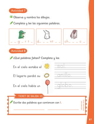 61
Observa y nombra los dibujos.
Completa y lee las siguientes palabras.
¿Qué palabras faltan? Completa y lee.
En el cielo estaba el
El lagarto perdió su
En el cielo había un
Escribe dos palabras que comiencen con l.
E
SC
RI
T
UR
A
O
A1
6
LE
C
T
UR
A
O
A3
TICKET DE SALIDA 10
Actividad 7
Actividad 8
 