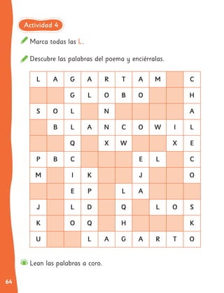 64
L A G A R T A M C
G L O B O H
S O L N A
B L A N C O W I L
Q X W X E
P B C E L C
M I K J O
E P L A
J L D Q L O S
K O Q H K
U L A G A R T O
Marca todas las L.
Descubre las palabras del poema y enciérralas.
Lean las palabras a coro.
Actividad 4
 