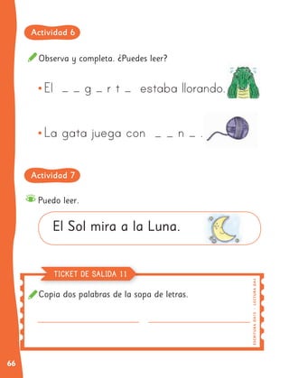 66
Copia dos palabras de la sopa de letras.
Observa y completa. ¿Puedes leer?
Puedo leer.
El Sol mira a la Luna.
E
SC
RI
T
UR
A
O
A
1
5
|
L
EC
TUR
A
OA
4
TICKET DE SALIDA 11
Actividad 6
Actividad 7
 