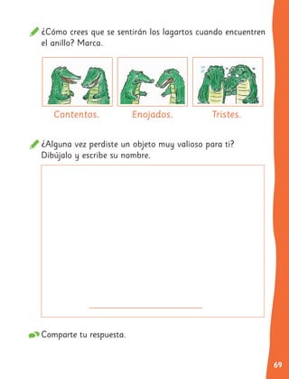 69
¿Cómo crees que se sentirán los lagartos cuando encuentren
el anillo? Marca.
¿Alguna vez perdiste un objeto muy valioso para ti?
Dibújalo y escribe su nombre.
Comparte tu respuesta.
Contentos. Enojados. Tristes.
 
