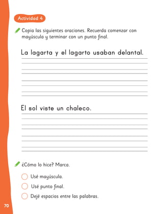 70
La lagarta y el lagarto usaban delantal.
El sol viste un chaleco.
Usé mayúscula.
Copia las siguientes oraciones. Recuerda comenzar con
mayúscula y terminar con un punto final.
¿Cómo lo hice? Marca.
Dejé espacios entre las palabras.
Usé punto final.
Actividad 4
 