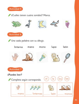 71
¿Puedes leer?
Completa según corresponda.
¿Cuáles tienen cuatro sonidos? Marca.
Une cada palabra con su dibujo.
linterna mano mono lupa león
mano león monos
linternas
las
los
la
el
Actividad 5
Actividad 6
Actividad 7
 
