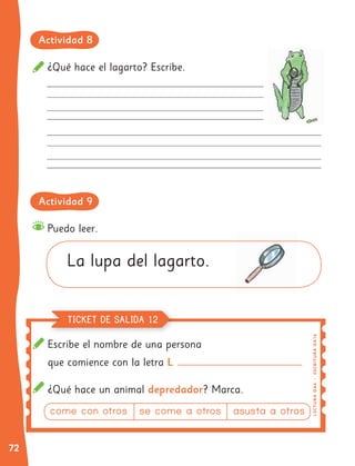 72
¿Qué hace el lagarto? Escribe.
Escribe el nombre de una persona
que comience con la letra L
¿Qué hace un animal depredador? Marca.
Puedo leer.
La lupa del lagarto.
L
EC
T
UR
A
O
A
6
|
E
SC
R
I
T
UR
A
O
A
1
6
TICKET DE SALIDA 12
Actividad 8
Actividad 9
come con otros se come a otros asusta a otros
 