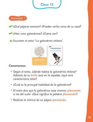 73
¿Qué pájaros conocen? ¿Pueden verlos cerca de su casa?
¿Han visto golondrinas? ¿Cómo son?
Escuchen el texto “La golondrina chilena”.
Comentemos:
• Según el texto, ¿dónde habita la golondrina chilena?
Además de su brillo azul en la espalda, ¿qué otra
característica tiene?
• ¿Cuál es la principal habilidad de la golondrina?
• El texto dice que la golondrina caza insectos planeando
a ras del suelo. ¿Qué significa la palabra planeando?
• Realicen la mímica de un pájaro planeando.
Clase 13
Actividad 1
 