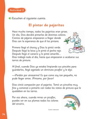74
Hace mucho tiempo, todos los pajaritos eran grises.
Un día, Dios decidió pintarlos de distintos colores.
Cientos de pájaros empezaron a llegar donde
Dios con la esperanza de que él los pintara.
Primero llegó el choroy y Dios lo pintó verde.
Después llegó la loica y le pintó el pecho rojo.
Después llegó el canario y lo pintó amarillo...
Dios trabajó todo el día, hasta que empezaron a acabarse sus
tarros de pintura.
Al final, cuando Dios ya estaba limpiando sus pinceles para
guardarlos, llegó agotado un diminuto picaflor y le dijo:
—¡Perdón por atrasarme! Es que como soy tan pequeño, no
pude llegar antes. ¡Píntame, por favor!
Dios sintió compasión por el pajarito. Tomó un pincelito muy
fino y comenzó a pintarlo con todos los restos de pintura que le
quedaban en los tarros.
Por eso ahora, cuando miras un picaflor,
puedes ver en sus plumas todos los colores
del arcoíris.
El pintor de pajaritos
Escuchen el siguiente cuento.
Cuento tradicional
Actividad 2
 