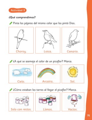 75
¿A qué se asemeja el color de un picaflor? Marca.
¿Cómo estaban los tarros al llegar el picaflor? Marca.
Choroy.
Cielo.
Llenos.
Llenos.
Loica.
Arcoíris.
Vacíos.
Vacíos.
Canario.
Sol.
Solo con restos.
Solo con restos.
¿Qué comprendimos?
Pinta los pájaros del mismo color que los pintó Dios.
Actividad 3
 