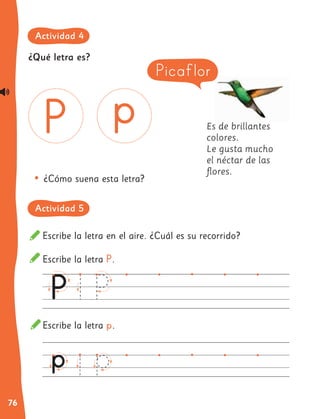 76
Escribe la letra en el aire. ¿Cuál es su recorrido?
Escribe la letra P.
Escribe la letra p.
Es de brillantes
colores.
Le gusta mucho
el néctar de las
flores.
•	¿Cómo suena esta letra?
Picaflor
¿Qué letra es?
Actividad 4
Actividad 5
 