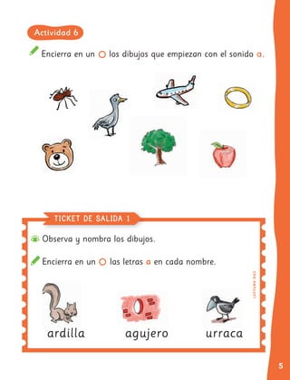 5
Encierra en un los dibujos que empiezan con el sonido a.
Observa y nombra los dibujos.
Encierra en un las letras a en cada nombre.
ardilla
ardilla agujero urraca
TICKET DE SALIDA 1
LE
C
T
UR
A
OA
3
Actividad 6
 