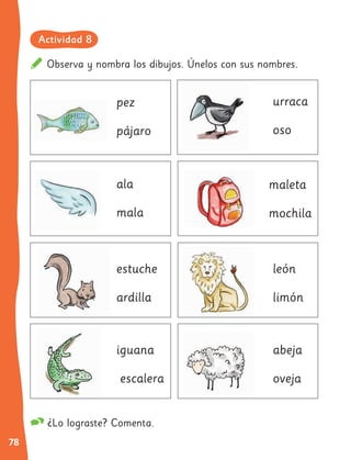 78
Observa y nombra los dibujos. Únelos con sus nombres.
¿Lo lograste? Comenta.
pez
ala
estuche
iguana
maleta
león
abeja
pájaro
mala
ardilla
escalera
mochila
urraca
oso
limón
oveja
Actividad 8
 