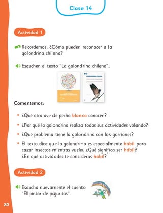 80
Recordemos: ¿Cómo pueden reconocer a la
golondrina chilena?
Escuchen el texto “La golondrina chilena”.
Comentemos:
• ¿Qué otra ave de pecho blanco conocen?
• ¿Por qué la golondrina realiza todas sus actividades volando?
• ¿Qué problema tiene la golondrina con los gorriones?
• El texto dice que la golondrina es especialmente hábil para
cazar insectos mientras vuela. ¿Qué significa ser hábil?
¿En qué actividades te consideras hábil?
Escucha nuevamente el cuento
“El pintor de pajaritos”.
Clase 14
Actividad 1
Actividad 2
 