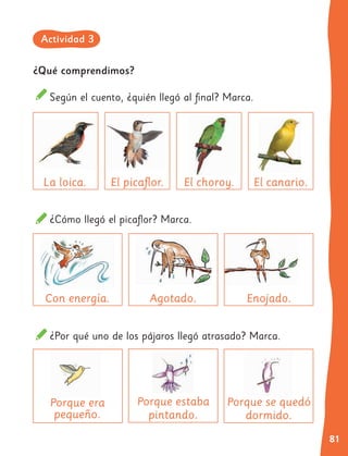 81
¿Qué comprendimos?
Según el cuento, ¿quién llegó al final? Marca.
¿Cómo llegó el picaflor? Marca.
¿Por qué uno de los pájaros llegó atrasado? Marca.
El choroy.
Con energía.
Porque era
Porque era
pequeño.
Agotado.
Porque estaba
pintando.
Porque se quedó
Porque se quedó
dormido.
Enojado.
El picaflor.
La loica. El canario.
Actividad 3
 
