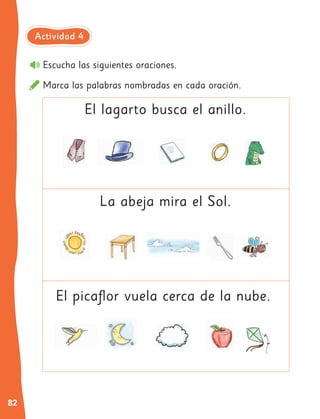 82
Escucha las siguientes oraciones.
Marca las palabras nombradas en cada oración.
El lagarto busca el anillo.
La abeja mira el Sol.
El picaflor vuela cerca de la nube.
Actividad 4
 