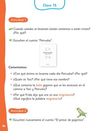 86
Cuando ustedes se levantan ¿están contentos o están tristes?
¿Por qué?
Escuchen el cuento “Petruska”.
Comentemos:
• ¿Con qué ánimo se levanta cada día Petruska? ¿Por qué?
• ¿Quién es Yosi? ¿Por qué tiene ese nombre?
• ¿Qué contenía la bola gigante que se les atravesó en el
camino a Yosi y Petruska?
• ¿Por qué Frida dijo que era un ave migratoria?
¿Qué significa la palabra migratoria?
Escuchen nuevamente el cuento “El pintor de pajaritos”.
Clase 15
Actividad 1
Actividad 2
 