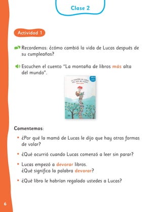 6
Recordemos: ¿cómo cambió la vida de Lucas después de
su cumpleaños?
Escuchen el cuento “La montaña de libros más alta
del mundo”.
Comentemos:
• ¿Por qué la mamá de Lucas le dijo que hay otras formas
de volar?
• ¿Qué ocurrió cuando Lucas comenzó a leer sin parar?
• Lucas empezó a devorar libros.
¿Qué significa la palabra devorar?
• ¿Qué libro le habrían regalado ustedes a Lucas?
Clase 2
Actividad 1
 
