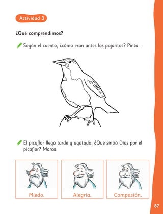 87
El picaflor llegó tarde y agotado. ¿Qué sintió Dios por el
picaflor? Marca.
Alegría. Compasión.
¿Qué comprendimos?
Según el cuento, ¿cómo eran antes los pajaritos? Pinta.
Miedo.
Actividad 3
 