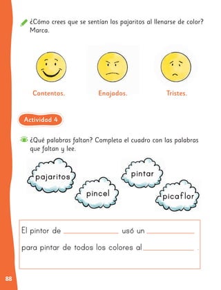 88
¿Cómo crees que se sentían los pajaritos al llenarse de color?
Marca.
Contentos. Enojados.
Enojados. Tristes.
¿Qué palabras faltan? Completa el cuadro con las palabras
que faltan y lee.
El pintor de usó un
para pintar de todos los colores al .
pajaritos
pincel
pintar
picaﬂor
Actividad 4
 