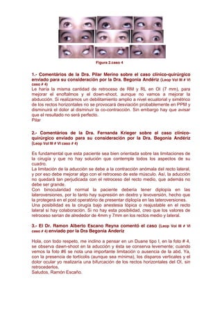                                                                                                                   


                                                                                                                        



                                                                                                                             
                                                                                Figura 2.caso 4


1.- Comentários de la Dra. Pilar Merino sobre el caso clínico-quirúrgico
enviado para su consideración por la Dra. Begonia Andériz (Leop Vol III # VI
caso # 4)
Le haría la misma cantidad de retroceso de RM y RL en OI (7 mm), para
mejorar el enoftalmos y el down-shoot, aunque no vamos a mejorar la
abducción. Si realizamos un debilitamiento amplio a nivel ecuatorial y simétrico
de los rectos horizontales no se provocará desviación probablemente en PPM y
disminuirá el dolor al disminuir la co-contracción. Sin embargo hay que avisar
que el resultado no será perfecto.
Pilar

2.- Comentários de la Dra. Fernanda Krieger sobre el caso clínico-
quirúrgico enviado para su consideración por la Dra. Begonia Andériz
(Leop Vol III # VI caso # 4)

Es fundamental que esta paciente sea bien orientada sobre las limitaciones de
la cirugía y que no hay solución que contemple todos los aspectos de su
cuadro.
La limitación de la aducción se debe a la contracción anómala del recto lateral,
y por eso debe mejorar algo con el retroceso de este músculo. Así, la aducción
no quedará tan perjudicada con el retroceso del recto medio, que además no
debe ser grande.
Con binocularidad normal la paciente debería tener diplopía en las
lateroversiones, por lo tanto hay supresión en dextro y levoversión, hecho que
la protegerá en el post operatório de presentar diplopía en las lateroversiones.
Una posibilidad es la cirugía bajo anestesia tópica o reajustable en el recto
lateral si hay colaboración. Si no hay esta posibilidad, creo que los valores de
retroceso serian de alrededor de 4mm y 7mm en los rectos medio y lateral.

3.- El Dr. Ramon Alberto Escano Reyna comentó el caso (Leop Vol III # VI
caso # 4) enviado por la Dra Begonia Anderiz

Hola, con todo respeto, me inclino a pensar en un Duane tipo I, en la foto # 4,
se observa dawn-shoot en la aducción y ésta se conserva levemente; cuando
vemos la foto #6 se nota una importante limitación o ausencia de la abd. Ya,
con la presencia de tortícolis (aunque sea mínima), los disparos verticales y el
dolor ocular yo realizaría una bifurcación de los rectos horizontales del OI, sin
retrocederlos.
Saludos, Ramón Escaño.
 