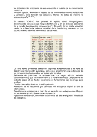 su limitación más importante es que no permite el registro de los movimientos
rotatorios.
Métodos ópticos.- Permiten el registro de los movimientos no solo horizontales
y verticales, sino también los rotatorios. Dentro de éstos se incluiría la
videooculografía(16.36-37).

El sistema VOG-3D nos permite el registro como nistagmograma,
discriminando para cada ojo independientemente y en las distintas posiciones
de la mirada, los siguientes componentes(1): Dirección de los beats; velocidad
media de la fase lenta; máxima velocidad de la fase lenta y momento en que
ocurre; número de beats y frecuencia de los beats.




De esta forma podremos establecer aspectos fundamentales a la hora de
decidir una intervención quirúrgica, como son: Discriminar preponderancia de
los componentes horizontales, verticales o torsionales.
Existencia de posiciones de bloqueo que nos hagan adoptar tortícolis
compensatorias y que serán esenciales a la hora de la cirugía Congruencia del
tortícolis según el ojo fijador. Igualmente es fundamental tras la cirugía para
analizar:
Disminución del tortícolis en posición primaria.
Alteración de la frecuencia y/o velocidad del nistagmus según el tipo de
intervención.
Seguidamente mostramos el caso de un paciente con nistagmus con bloqueo
en levoversión y tortícolis con cara a la derecha:
Fijación en levoversión, obsérvese la ausencia de bits (triangulitos) indicativos
de nistagmus.
 