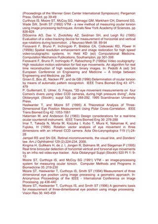 (Proceedings of the Wenner Gren Center International Symposium). Pergamon
Press, Oxford, pp 39-49
Curthoys IS, Moore ST, McCoy SG, Halmagyi GM, Markham CH, Diamond SG,
Wade SW, Smith ST (1992) VTM - a new method of measuring ocular torsion
using image processing techniques. Annals New York Academy of Sciences. pp
826-828
DiScenna AO, Das V, Zivotofsky AZ, Seidman SH, and Leigh RJ (1995)
Evaluation of a video tracking device for measurement of horizontal and vertical
eye rotations during locomotion. J Neurosci Meth 58: 89-94
Fioravanti F, Bruno P, Inchingolo P, Brebbia CA, Cislkowski RD, Power H
(1990b) Spatial resolution enhancement and image restoration for high speed
video-oculographic systems. In: Held KD (ed) Computational Medicine.
Computation Mechanics Publications, Southampton, pp 301-308
Fioravanti F, Bruno P, Inchingolo P, Rabischong P (1990a) Video oculography:
High resolution motion estimation for fast eye movements. An algorithm for real
time reconstruction of high resolution binary images. In: Pedotti A (ed) 3rd
European Conference on Engineering and Medicine -- A bridge between
Engineering and Medicine. pp 394
Groen E, Bos JE, Nacken PF, and de GB (1996) Determination of ocular torsion
by means of automatic pattern recognition. IEEE Trans Biomed Eng 43: 471-
479
P. Guillemant, E. Ulmer, G. Freyss, "3D eye movement measurements on four
Comex's divers using video CCD cameras, during high pressure diving", Acta
Otolaryngol, (Stockh), suppl 520, pp 288-292, 1995 Scandinavian University
Press.
Haslwanter T, and Moore ST (1995) A Theoretical Analysis of Three-
Dimensional Eye Position Measurement Using Polar Cross-Correlation. IEEE
Trans Biomed Eng 42: 1053-1061
Hatamian M, and Anderson DJ (1983) Design considerations for a real-time
ocular counterroll instrument. IEEE Trans Biomed Eng 30: 278-288
Imai T, Takeda N, Morita M, Koizuka I, Kubo T, Miura K, Nakamae K, and
Fujioka, H (1999). Rotation vector analysis of eye movement in three
dimensions with an infrared CCD camera. Acta Oto-Laryngologica 119 (1):24-
28
Jampel RS and Shi DX. Retinal micromovements, the visual line, and Donders'
law. Am.J Ophthalmol 129 (2):224-234, 2000.
Kingma H, Gullikers H, de J, I, Jongen R, Dolmans M, and Stegeman P (1995)
Real time binocular detection of horizontal vertical and torsional eye movements
by an infra red video-eye tracker. Acta Otolaryngol Suppl (Stockh) 520 Pt 1: 9-
15
Moore ST, Curthoys IS, and McCoy SG (1991) VTM - an image-processing
system for measuring ocular torsion. Computer Methods and Programs in
Biomedicine 35: 219-230
Moore ST, Haslwanter T, Curthoys IS, Smith ST (1994) Measurement of three
dimensional eye position using image processing: a geometric approach. In:
Anonymous Proceedings of the IEEE - International Conference on Image
Processing. pp 436-440
Moore ST, Haslwanter T, Curthoys IS, and Smith ST (1996) A geometric basis
for measurement of three-dimentsional eye position using image processing.
Vision Res 36: 445-459
 