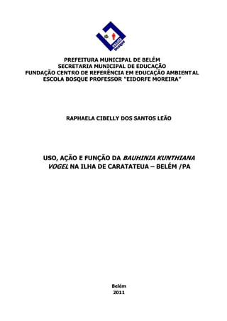 PREFEITURA MUNICIPAL DE BELÉM
         SECRETARIA MUNICIPAL DE EDUCAÇÃO
FUNDAÇÃO CENTRO DE REFERÊNCIA EM EDUCAÇÃO AMBIENT AL
     ESCOLA BOSQUE PROFESSOR “EIDORFE MOREIRA”




            RAPHAELA CIBELLY DOS SANTOS LEÃO




     USO, AÇÃO E FUNÇÃO DA BAUHINIA KUNTHIANA
      VOGEL NA ILHA DE CARATATEUA – BELÉM /PA




                         Belém
                         2011
 