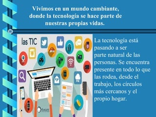 Vivimos en un mundo cambiante,
donde la tecnología se hace parte de
nuestras propias vidas.
La tecnología está
pasando a ser
parte natural de las
personas. Se encuentra
presente en todo lo que
las rodea, desde el
trabajo, los círculos
más cercanos y el
propio hogar.
 