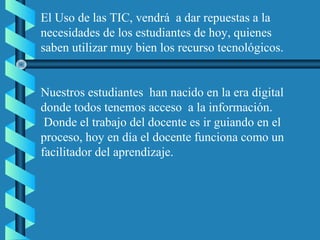 El Uso de las TIC, vendrá a dar repuestas a la
necesidades de los estudiantes de hoy, quienes
saben utilizar muy bien los recurso tecnológicos.
Nuestros estudiantes han nacido en la era digital
donde todos tenemos acceso a la información.
Donde el trabajo del docente es ir guiando en el
proceso, hoy en día el docente funciona como un
facilitador del aprendizaje.
 