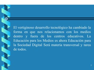 7
El vertiginoso desarrollo tecnológico ha cambiado la
forma en que nos relacionamos con los medios
dentro y fuera de los centros educativos. La
Educación para los Medios es ahora Educación para
la Sociedad Digital Será materia transversal y tarea
de todos.
 