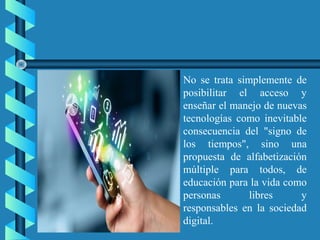 No se trata simplemente de
posibilitar el acceso y
enseñar el manejo de nuevas
tecnologías como inevitable
consecuencia del "signo de
los tiempos", sino una
propuesta de alfabetización
múltiple para todos, de
educación para la vida como
personas libres y
responsables en la sociedad
digital.
 