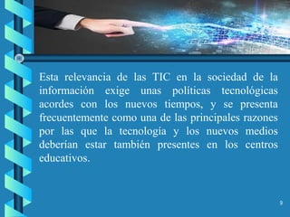 9
Esta relevancia de las TIC en la sociedad de la
información exige unas políticas tecnológicas
acordes con los nuevos tiempos, y se presenta
frecuentemente como una de las principales razones
por las que la tecnología y los nuevos medios
deberían estar también presentes en los centros
educativos.
 