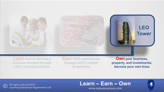 LEO
Tower

Learn how to develop a

Earn 100% commission

Own your business,

success mindset through
LEO’s training products

through LEO’s reseller
programme

property, and investments:
become your own boss

All rights reserved 2013
Learning Enterprises Organisation Ltd

Learn – Earn – Own
www.myleobusiness.com

 