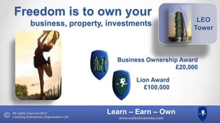Freedom is to own your
business, property, investments

LEO
Tower

Business Ownership Award
£20,000
Lion Award
£100,000

All rights reserved 2013
Learning Enterprises Organisation Ltd

Learn – Earn – Own
www.myleobusiness.com

 